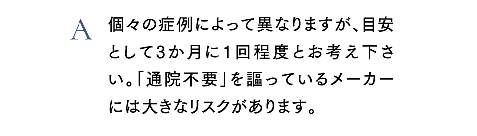 A個々の症例によって異なりますが、目安として３か月に１回程度とお考え下さい。「通院不要」を謳っているメーカには大きなリスクがあります。