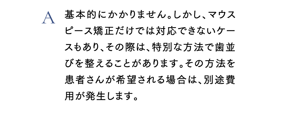 A基本的にかかりません。しかし、マウスピース矯正だけでは対応できないケースもあり、その際は、特別な方法で歯並びを整えることがあります。その方法を患者さんが希望される場合は、別途費用が発生します。
