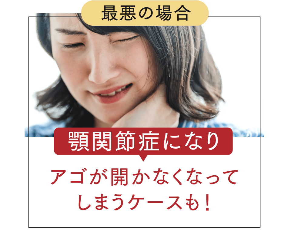 最悪の場合顎関節症になりアゴが開かなくなってしまうケースも！