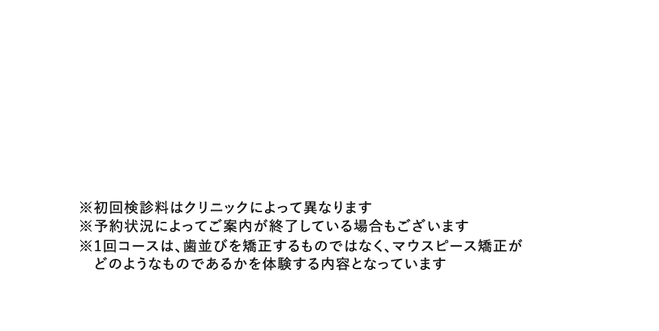 ※初回検診料はクリニックによって異なります※予約状況によってご案内が終了している場合もございます※1回コースは、歯並びを矯正するものではなく、マウスピース矯正がどのようなものであるかを体験する内容となっています