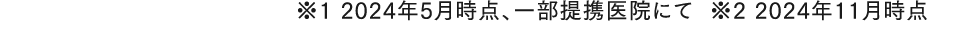 ※1 2024年5月時点、一部提携医院にて※2 2024年11月時点  