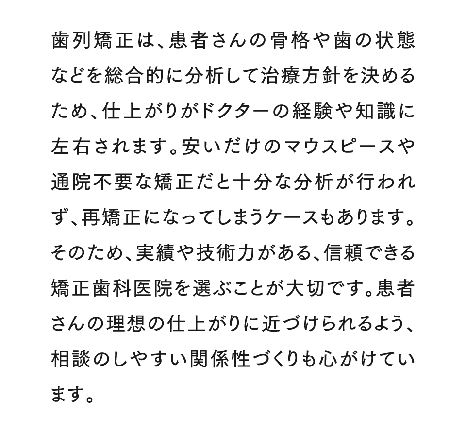歯列矯正は、患者さんの骨格や歯の状態などを総合的に分析して治療方針を決めるため、仕上がりがドクターの経験や知識に左右されます。安いだけのマウスピースや通院不要な矯正だと十分な分析が行われず、再矯正になってしまうケースもあります。そのため、実績や技術力がある、信頼できる矯正歯科医院を選ぶことが大切です。患者さんの理想の仕上がりに近づけられるよう、相談のしやすい関係性づくりも心がけています。