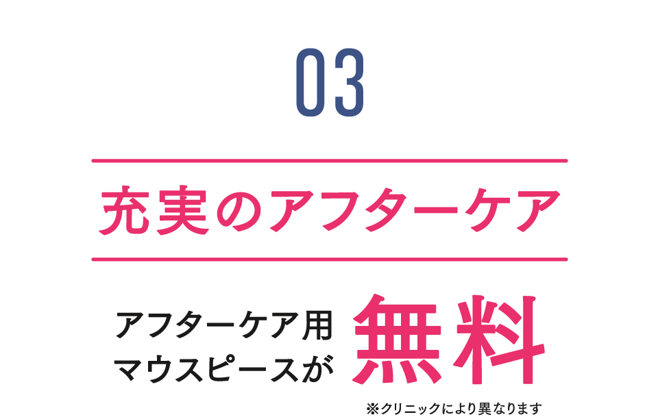 feature03 充実のアフターケア アフターケア用マウスピースが無料※クリックにより異なります
