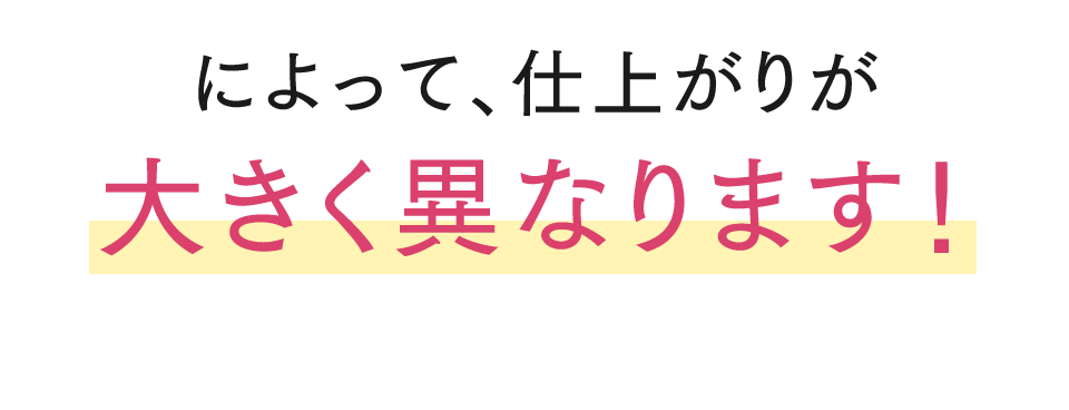 によって、仕上がりが大きく異なります！
