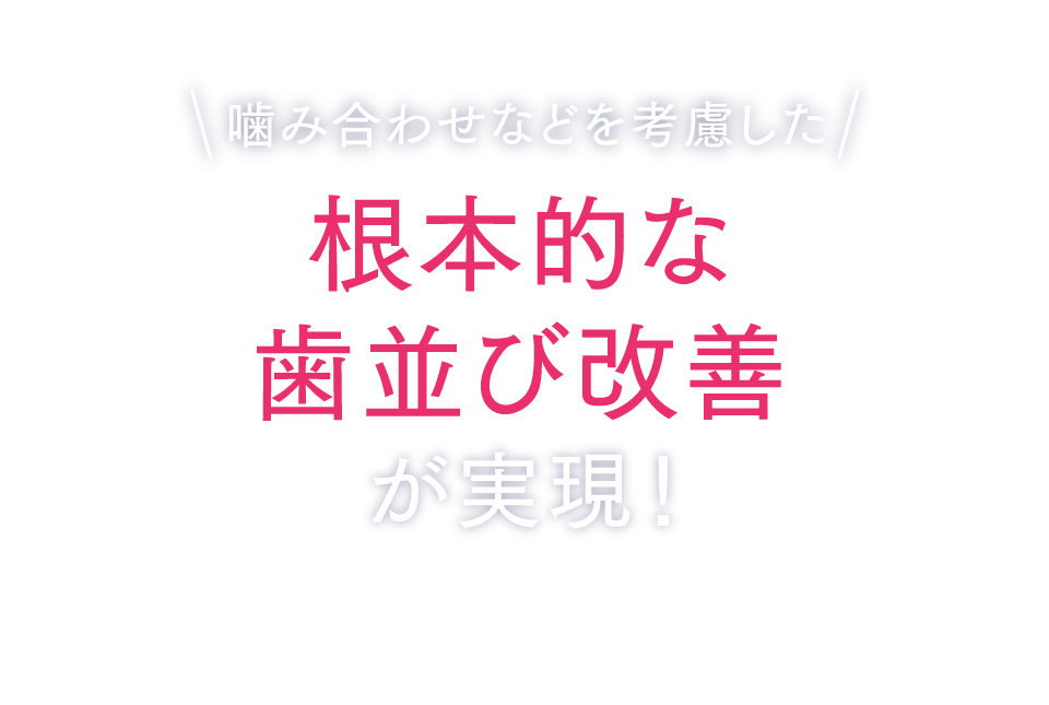 噛み合わせなどを考慮した根本的な歯並び改善が実現！