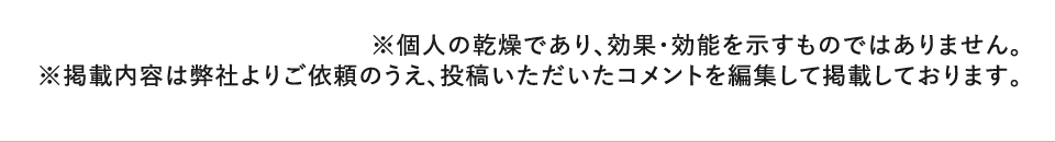 ※個人の乾燥であり、効果・効能を示すものではありません。※掲載内容は弊社よりご依頼のうえ、投稿いただいたコメントを編集して掲載しております。