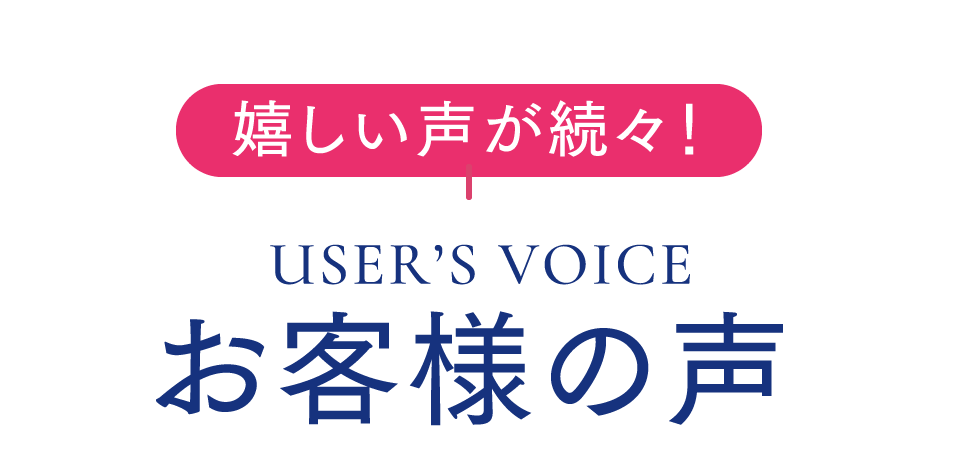 嬉しい声が続々！USER’S VOICE お客様の声