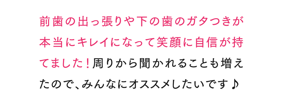 前歯の出っ張りや下の歯のガタつきが本当にキレイになって笑顔に自信が持てました！周りから聞かれることも増えたので、みんなにオススメした
