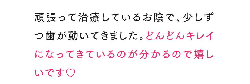頑張って治療しているお陰で、少しずつ歯が動いてきました。どんどんキレイになってきているのが分かるので嬉しいです♡