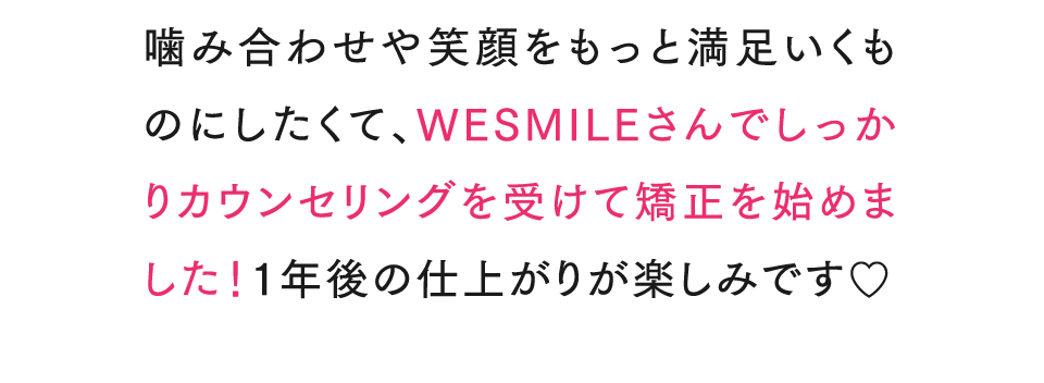 噛み合わせや笑顔をもっと満足いくものにしたくて、WESMILEさんでしっかりカウンセリングを受けて矯正を始めました！1年後の仕上がりが楽しみです♡