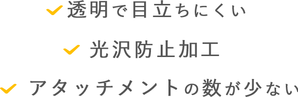 透明で目立ちにくい 光沢防止加工 アタッチメントの数が少ない